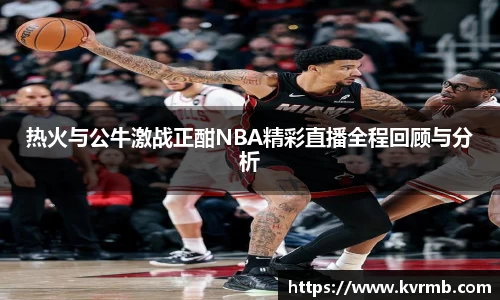热火与公牛激战正酣NBA精彩直播全程回顾与分析