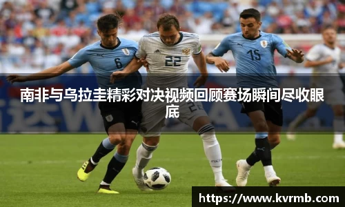 南非与乌拉圭精彩对决视频回顾赛场瞬间尽收眼底