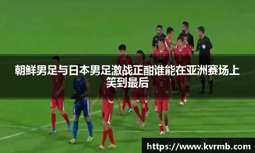 朝鲜男足与日本男足激战正酣谁能在亚洲赛场上笑到最后